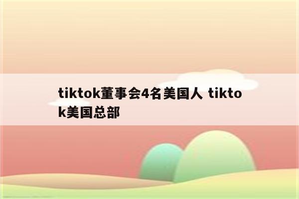 tiktok董事会4名美国人 tiktok美国总部