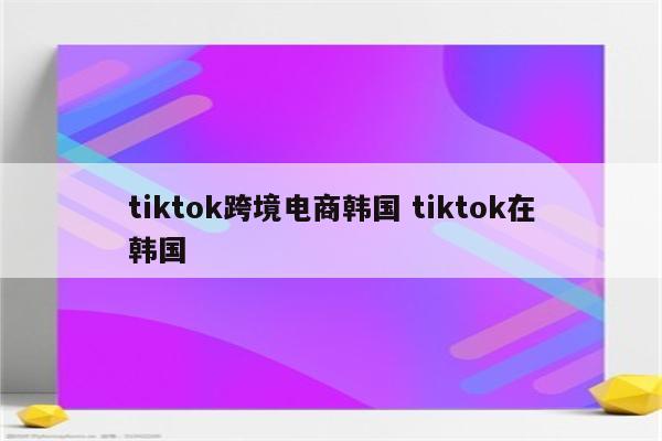 tiktok跨境电商韩国 tiktok在韩国