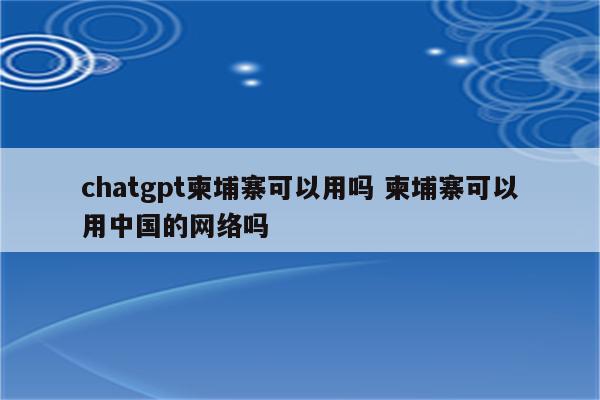 chatgpt柬埔寨可以用吗 柬埔寨可以用中国的网络吗