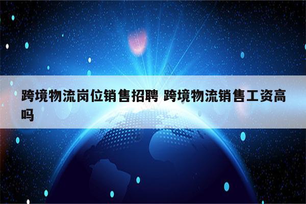 跨境物流岗位销售招聘 跨境物流销售工资高吗