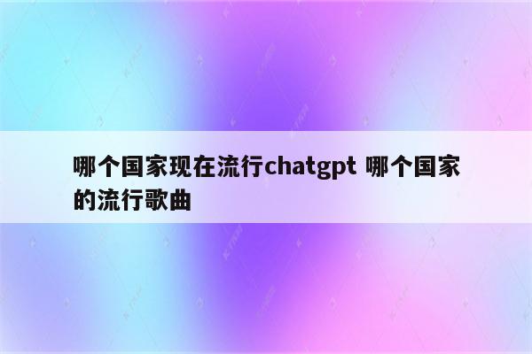 哪个国家现在流行chatgpt 哪个国家的流行歌曲