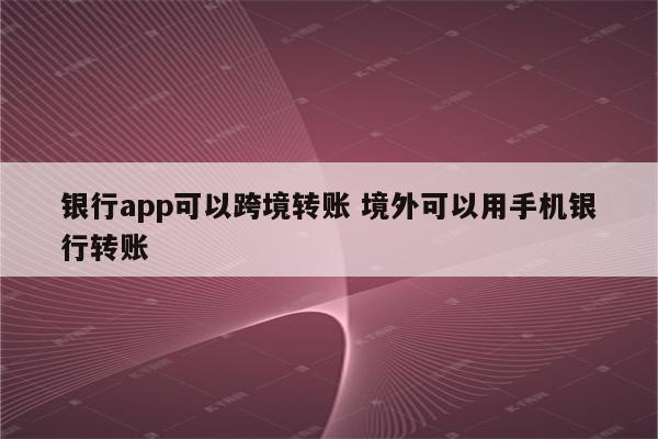 银行app可以跨境转账 境外可以用手机银行转账