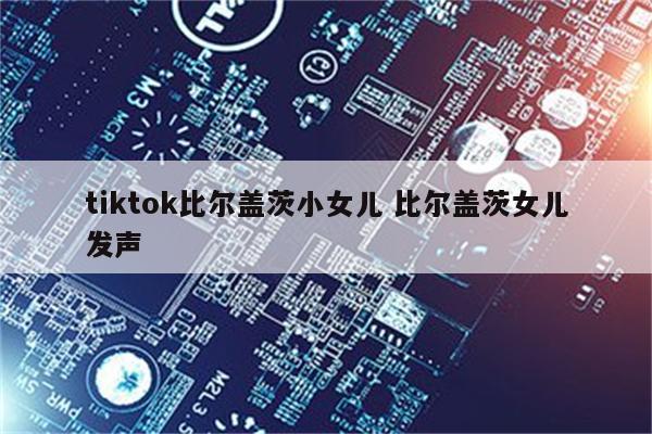tiktok比尔盖茨小女儿 比尔盖茨女儿发声