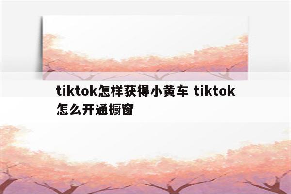 tiktok怎样获得小黄车 tiktok怎么开通橱窗