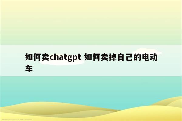 如何卖chatgpt 如何卖掉自己的电动车