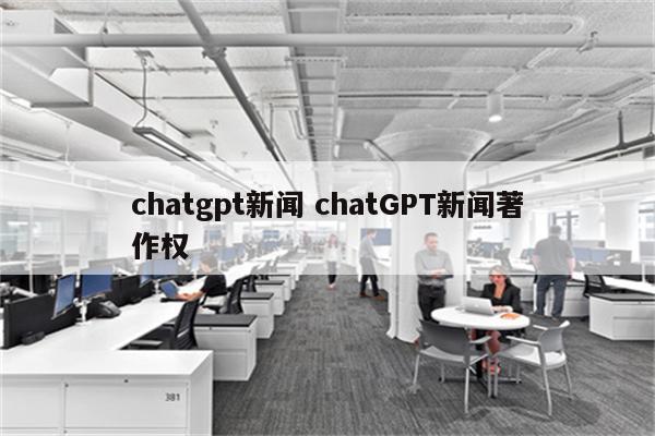 chatgpt新闻 chatGPT新闻著作权