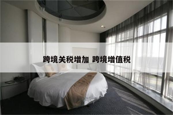 跨境关税增加 跨境增值税