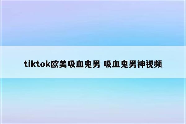 tiktok欧美吸血鬼男 吸血鬼男神视频
