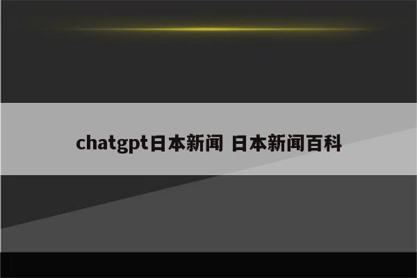 chatgpt日本新闻 日本新闻百科