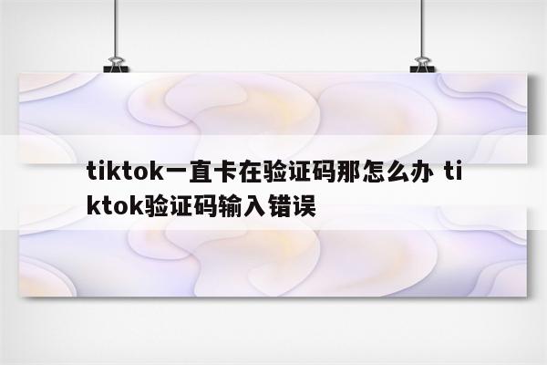 tiktok一直卡在验证码那怎么办 tiktok验证码输入错误