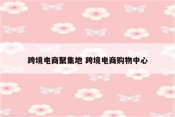 跨境电商聚集地 跨境电商购物中心
