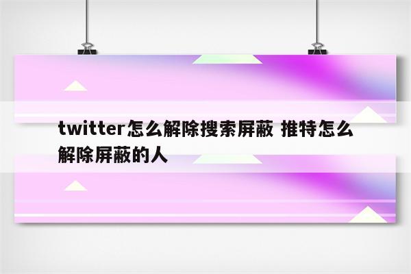 twitter怎么解除搜索屏蔽 推特怎么解除屏蔽的人