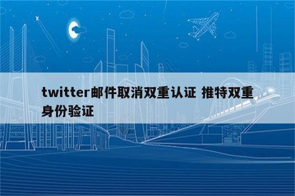 twitter邮件取消双重认证 推特双重身份验证