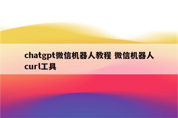 chatgpt微信机器人教程 微信机器人curl工具