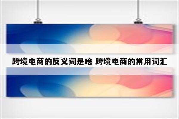跨境电商的反义词是啥 跨境电商的常用词汇
