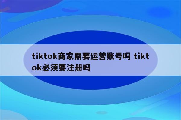 tiktok商家需要运营账号吗 tiktok必须要注册吗