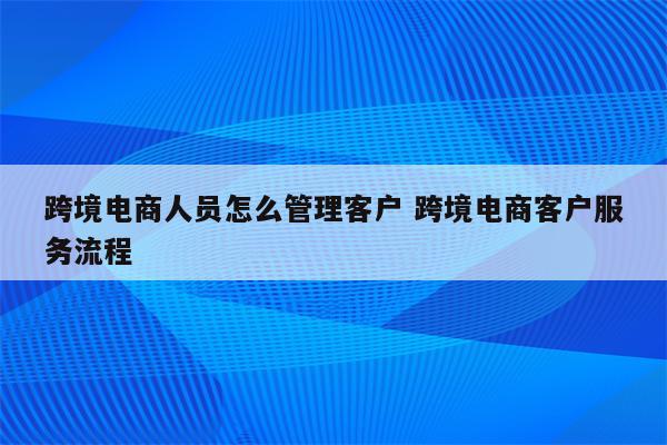 跨境电商人员怎么管理客户 跨境电商客户服务流程