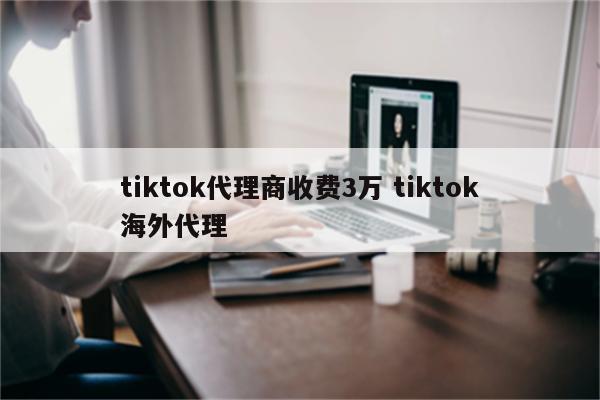 tiktok代理商收费3万 tiktok海外代理