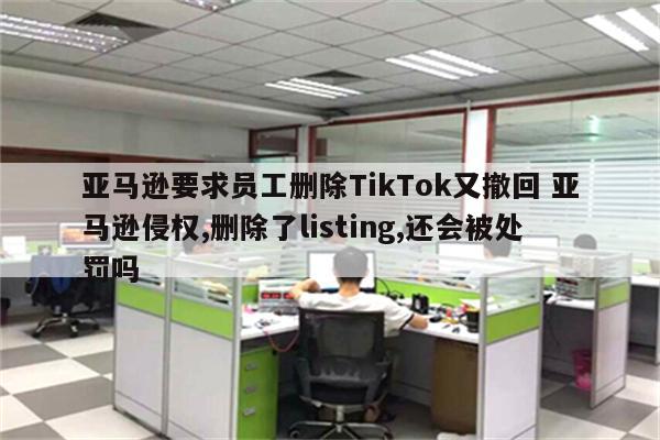亚马逊要求员工删除TikTok又撤回 亚马逊侵权,删除了listing,还会被处罚吗