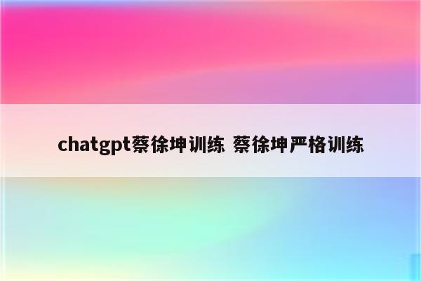 详细阅读:chatgpt蔡徐坤训练 蔡徐坤严格训练 chatgpt蔡徐坤训练 蔡徐坤严格训练