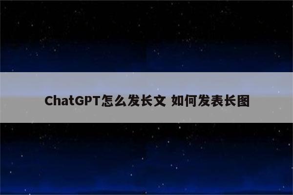 ChatGPT怎么发长文 如何发表长图