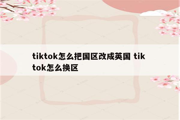 tiktok怎么把国区改成英国 tik tok怎么换区
