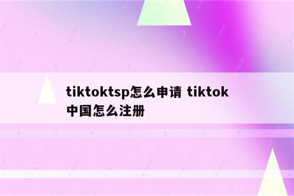 tiktoktsp怎么申请 tiktok中国怎么注册
