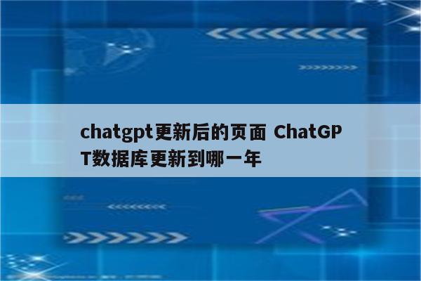 chatgpt更新后的页面 ChatGPT数据库更新到哪一年
