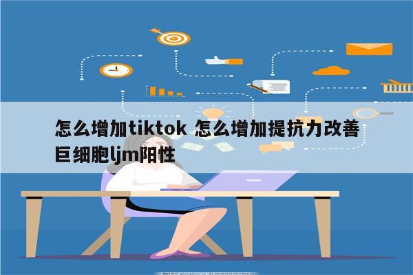 怎么增加tiktok 怎么增加提抗力改善巨细胞ljm阳性