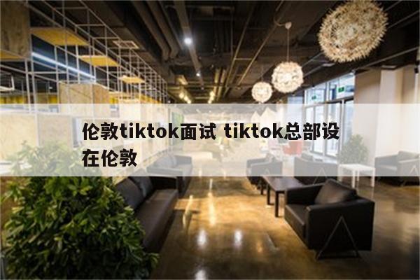 伦敦tiktok面试 tiktok总部设在伦敦