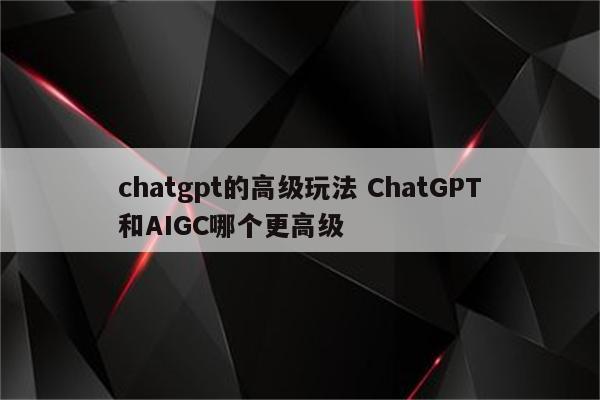 chatgpt的高级玩法 ChatGPT和AIGC哪个更高级