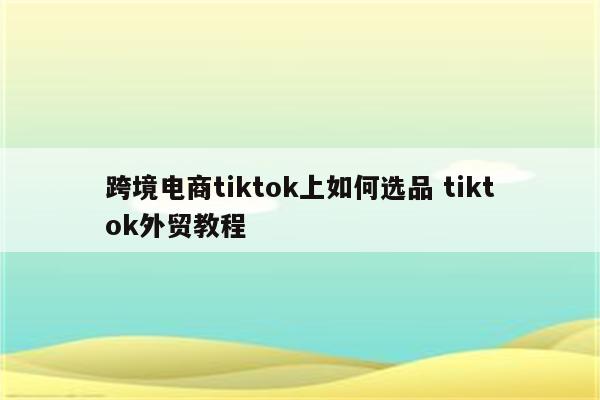 跨境电商tiktok上如何选品 tiktok外贸教程