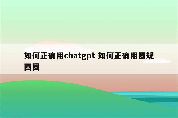 如何正确用chatgpt 如何正确用圆规画圆