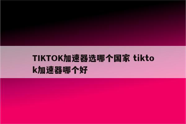 TIKTOK加速器选哪个国家 tiktok加速器哪个好