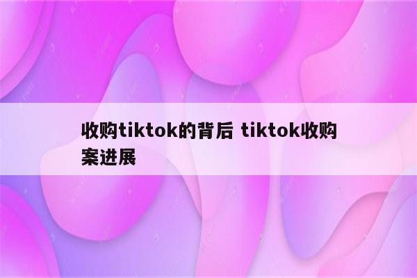 收购tiktok的背后 tiktok收购案进展