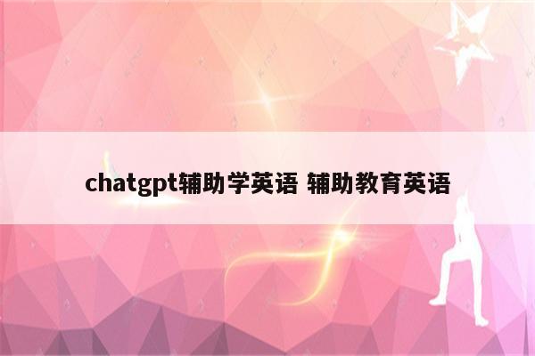 chatgpt辅助学英语 辅助教育英语