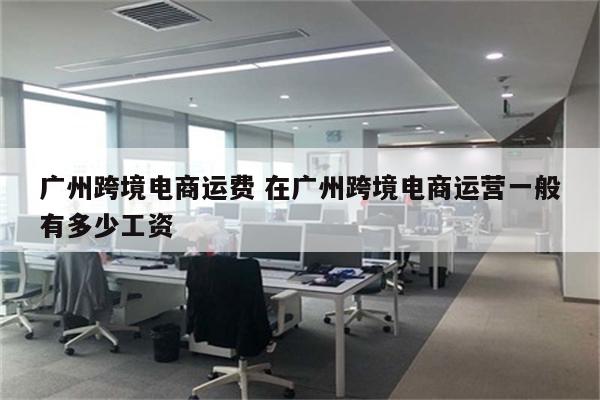 广州跨境电商运费 在广州跨境电商运营一般有多少工资