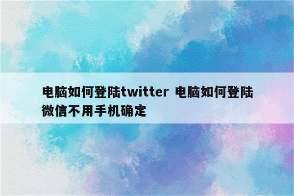 电脑如何登陆twitter 电脑如何登陆微信不用手机确定