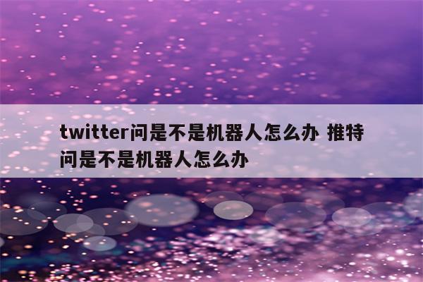 twitter问是不是机器人怎么办 推特问是不是机器人怎么办