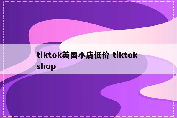 tiktok英国小店低价 tiktok shop