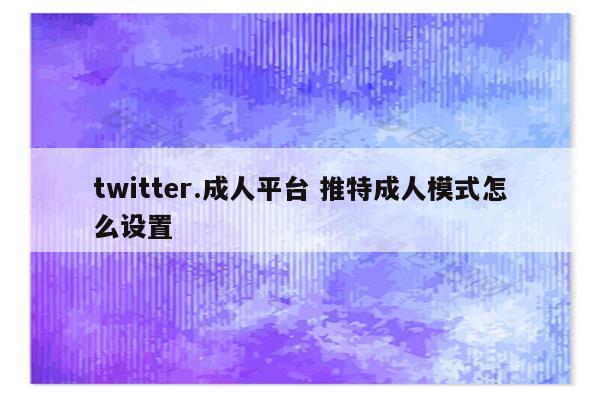 twitter.成人平台 推特成人模式怎么设置