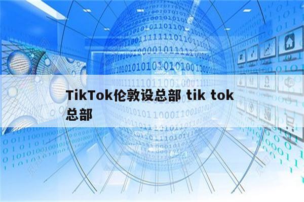 TikTok伦敦设总部 tik tok 总部