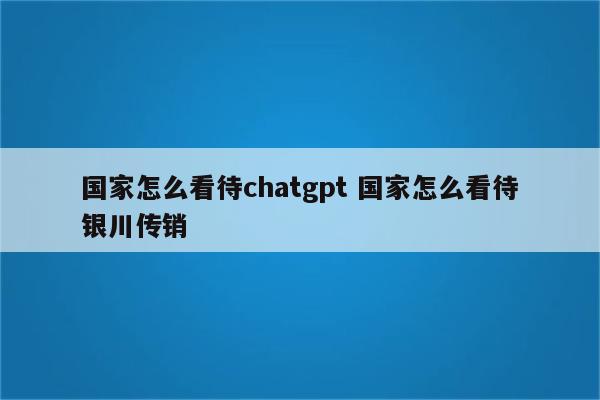 国家怎么看待chatgpt 国家怎么看待银川传销