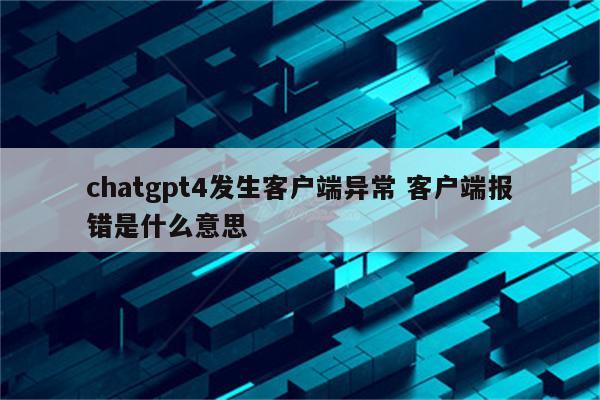 chatgpt4发生客户端异常 客户端报错是什么意思