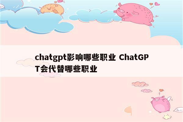 chatgpt影响哪些职业 ChatGPT会代替哪些职业