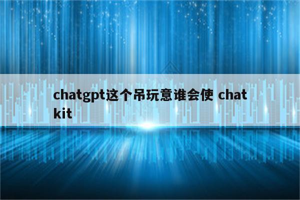chatgpt这个吊玩意谁会使 chatkit