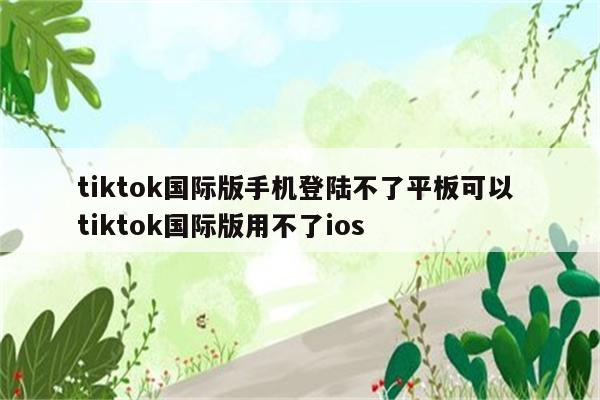 tiktok国际版手机登陆不了平板可以 tiktok国际版用不了ios