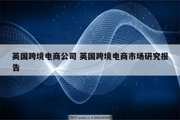 英国跨境电商公司 英国跨境电商市场研究报告