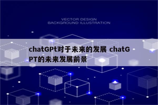 chatGPt对于未来的发展 chatGPT的未来发展前景