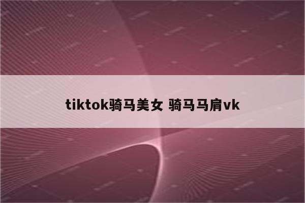 tiktok骑马美女 骑马马肩vk